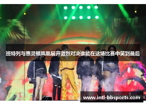 班特列与惠灵顿凤凰展开激烈对决谁能在这场比赛中笑到最后